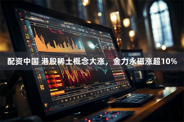 配资中国 港股稀土概念大涨，金力永磁涨超10%