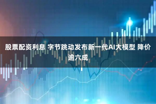 股票配资利息 字节跳动发布新一代AI大模型 降价逾六成