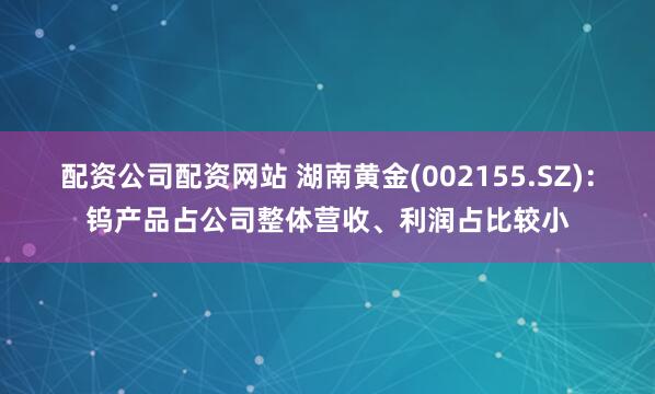 配资公司配资网站 湖南黄金(002155.SZ)：钨产品占公司整体营收、利润占比较小