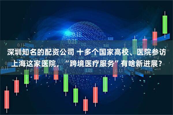 深圳知名的配资公司 十多个国家高校、医院参访上海这家医院，“跨境医疗服务”有啥新进展？