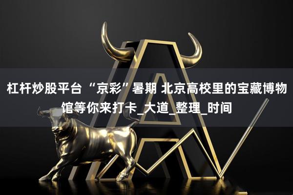 杠杆炒股平台 “京彩”暑期 北京高校里的宝藏博物馆等你来打卡_大道_整理_时间