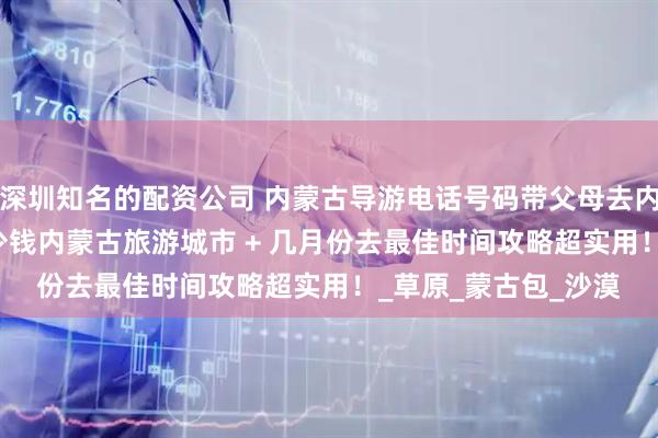 深圳知名的配资公司 内蒙古导游电话号码带父母去内蒙古 5 天四晚花多少钱内蒙古旅游城市 + 几月份去最佳时间攻略超实用！_草原_蒙古包_沙漠