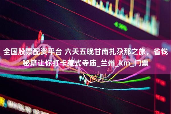 全国股票配资平台 六天五晚甘南扎尕那之旅，省钱秘籍让你打卡藏式寺庙_兰州_km_门票