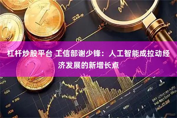 杠杆炒股平台 工信部谢少锋：人工智能成拉动经济发展的新增长点