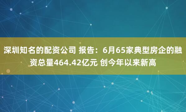 深圳知名的配资公司 报告：6月65家典型房企的融资总量464.42亿元 创今年以来新高