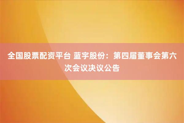全国股票配资平台 蓝宇股份：第四届董事会第六次会议决议公告