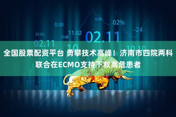 全国股票配资平台 勇攀技术高峰！济南市四院两科联合在ECMO支持下救高危患者