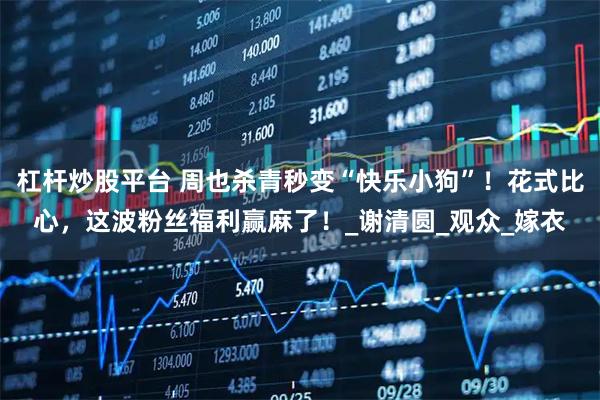 杠杆炒股平台 周也杀青秒变“快乐小狗”!花式比心,这波粉丝福利赢麻了!_谢清圆_观众_嫁衣