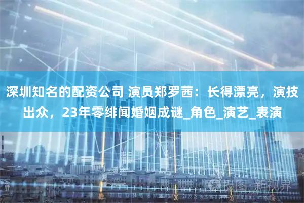 深圳知名的配资公司 演员郑罗茜：长得漂亮，演技出众，23年零绯闻婚姻成谜_角色_演艺_表演