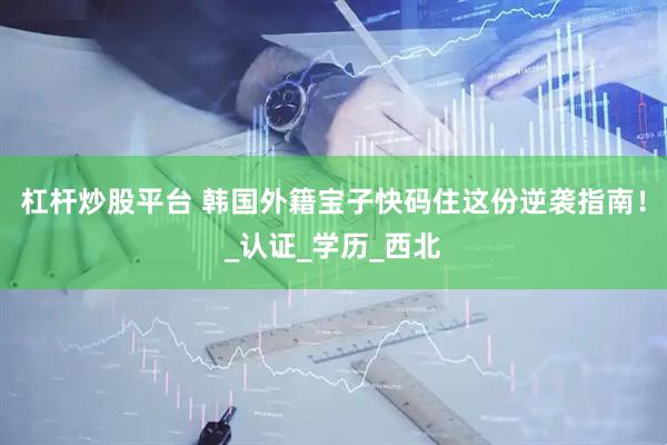 杠杆炒股平台 韩国外籍宝子快码住这份逆袭指南！_认证_学历_西北