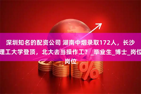深圳知名的配资公司 湖南中烟录取172人，长沙理工大学登顶，北大去当操作工？_毕业生_博士_岗位
