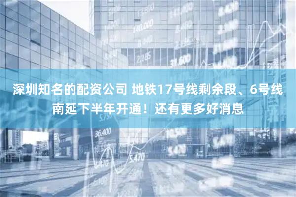 深圳知名的配资公司 地铁17号线剩余段、6号线南延下半年开通！还有更多好消息