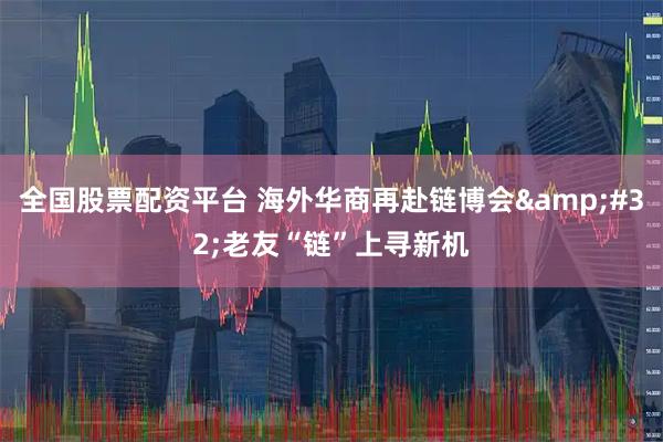 全国股票配资平台 海外华商再赴链博会 老友“链”上寻新机
