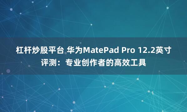 杠杆炒股平台 华为MatePad Pro 12.2英寸评测：专业创作者的高效工具