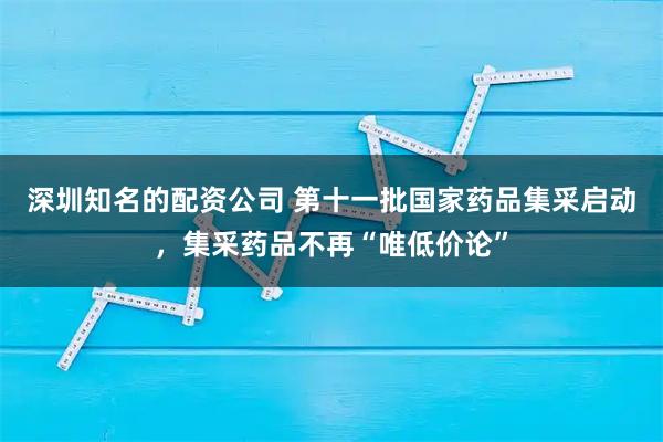 深圳知名的配资公司 第十一批国家药品集采启动，集采药品不再“唯低价论”