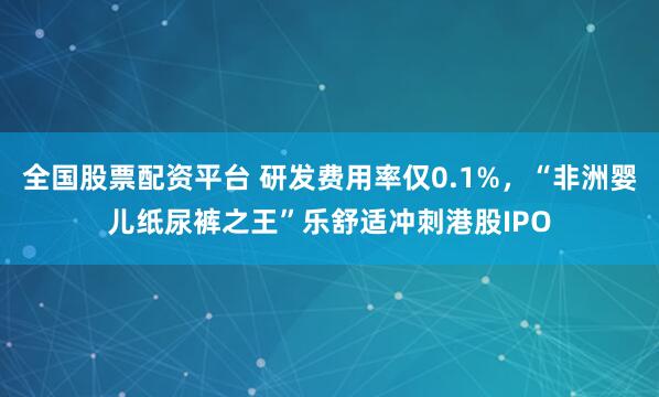 全国股票配资平台 研发费用率仅0.1%，“非洲婴儿纸尿裤之王”乐舒适冲刺港股IPO