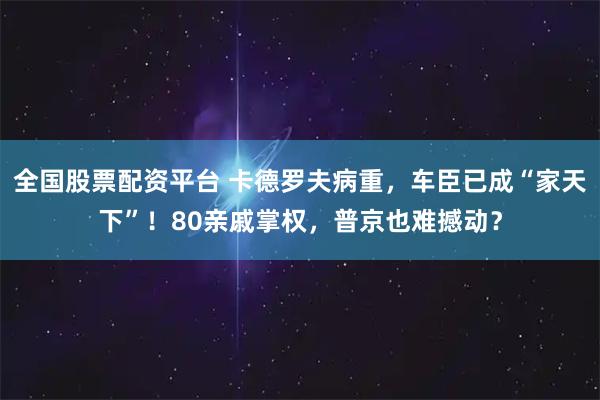 全国股票配资平台 卡德罗夫病重，车臣已成“家天下”！80亲戚掌权，普京也难撼动？