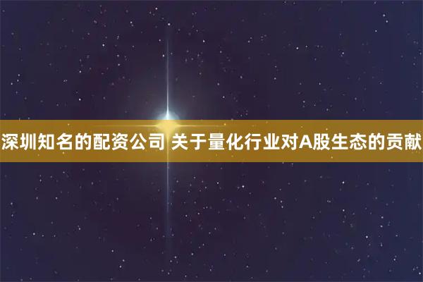 深圳知名的配资公司 关于量化行业对A股生态的贡献