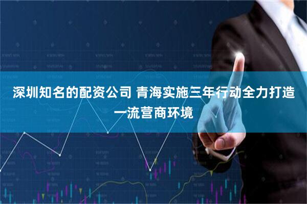 深圳知名的配资公司 青海实施三年行动全力打造一流营商环境