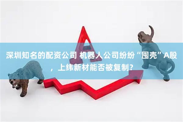 深圳知名的配资公司 机器人公司纷纷“囤壳”A股，上纬新材能否被复制？
