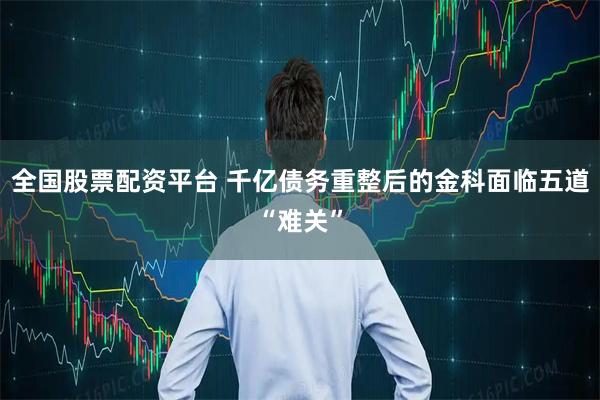 全国股票配资平台 千亿债务重整后的金科面临五道“难关”