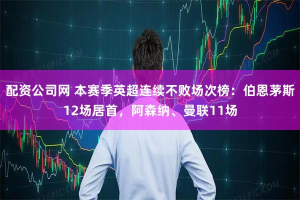配资公司网 本赛季英超连续不败场次榜：伯恩茅斯12场居首，阿森纳、曼联11场