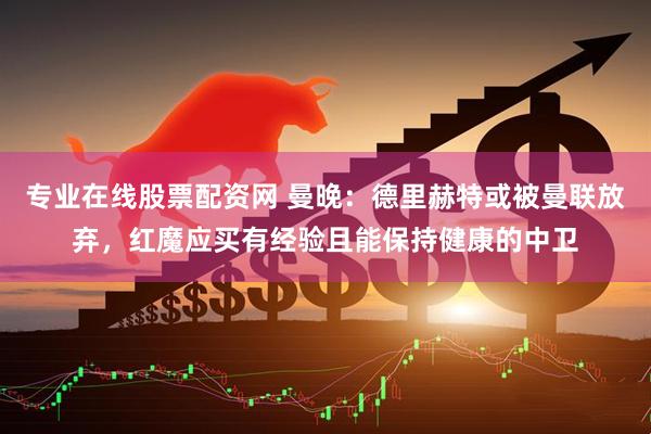 专业在线股票配资网 曼晚：德里赫特或被曼联放弃，红魔应买有经验且能保持健康的中卫