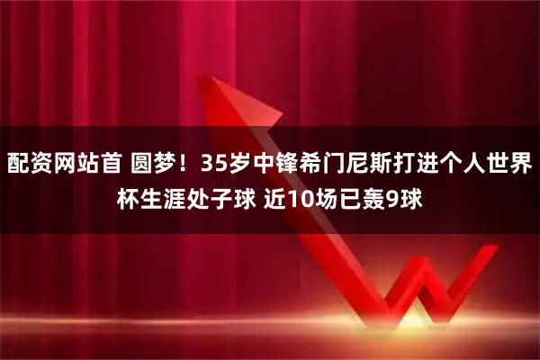 配资网站首 圆梦！35岁中锋希门尼斯打进个人世界杯生涯处子球 近10场已轰9球